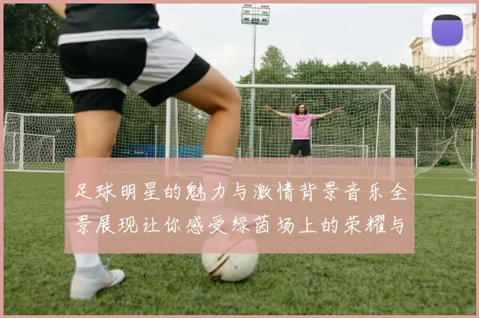 足球明星的魅力与激情背景音乐全景展现让你感受绿茵场上的荣耀与梦想