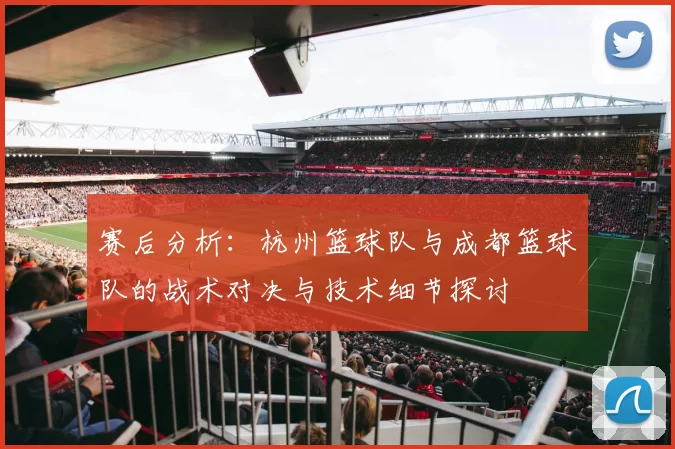 赛后分析：杭州篮球队与成都篮球队的战术对决与技术细节探讨