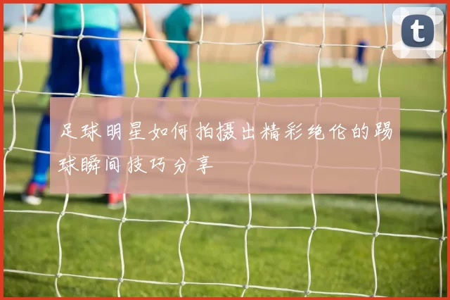 足球明星如何拍摄出精彩绝伦的踢球瞬间技巧分享