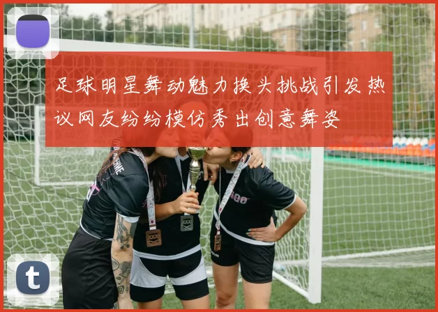 足球明星舞动魅力换头挑战引发热议网友纷纷模仿秀出创意舞姿