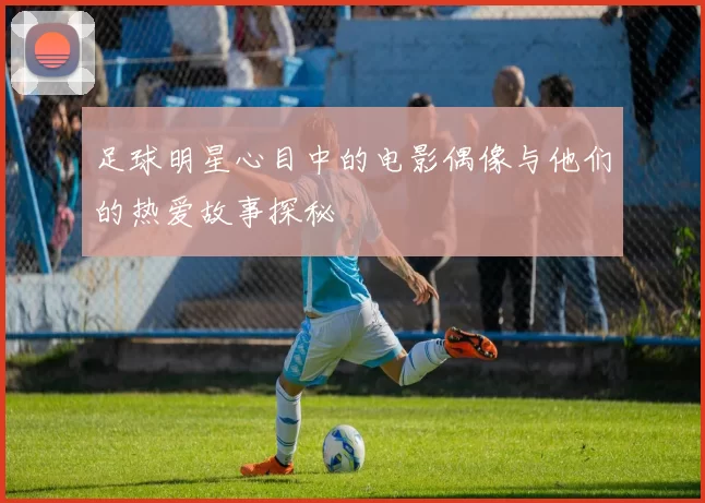 足球明星心目中的电影偶像与他们的热爱故事探秘