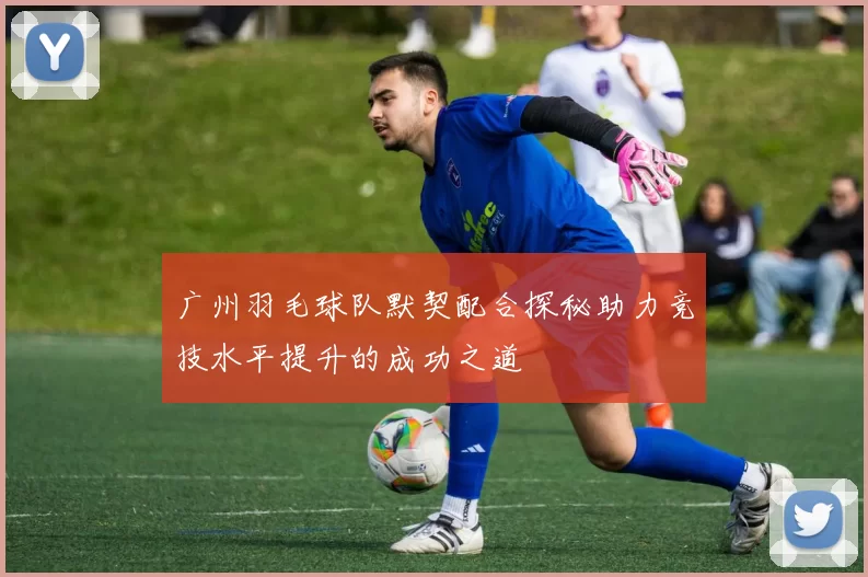 广州羽毛球队默契配合探秘助力竞技水平提升的成功之道